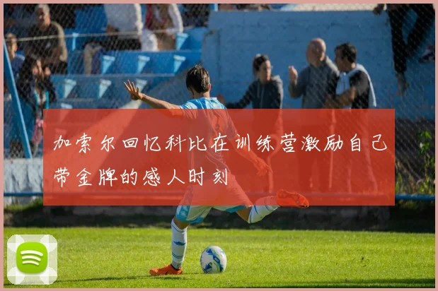 加索尔回忆科比在训练营激励自己带金牌的感人时刻