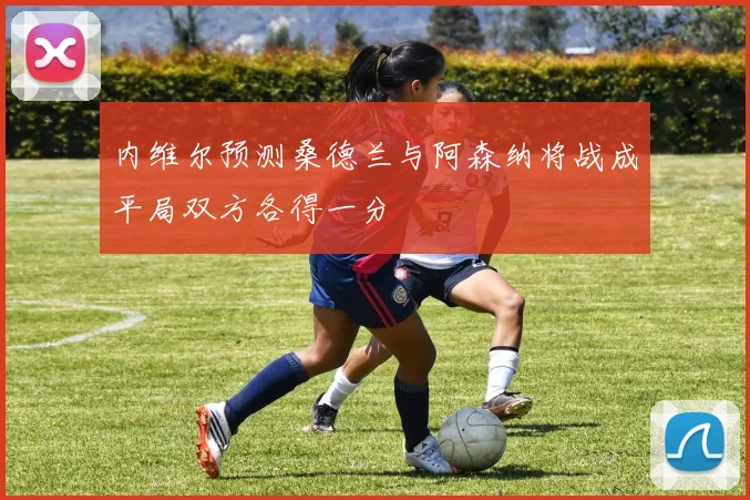 内维尔预测桑德兰与阿森纳将战成平局双方各得一分