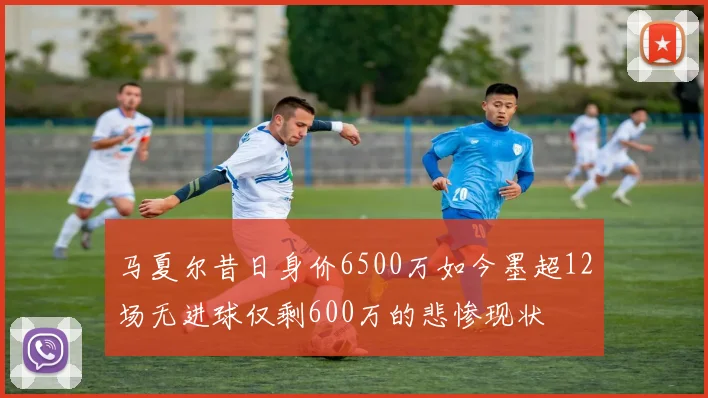 马夏尔昔日身价6500万如今墨超12场无进球仅剩600万的悲惨现状
