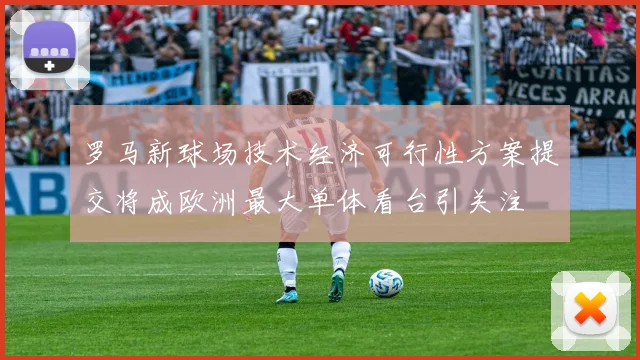 罗马新球场技术经济可行性方案提交将成欧洲最大单体看台引关注