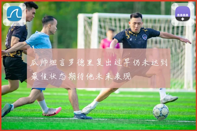 瓜帅坦言罗德里复出过早仍未达到最佳状态期待他未来表现
