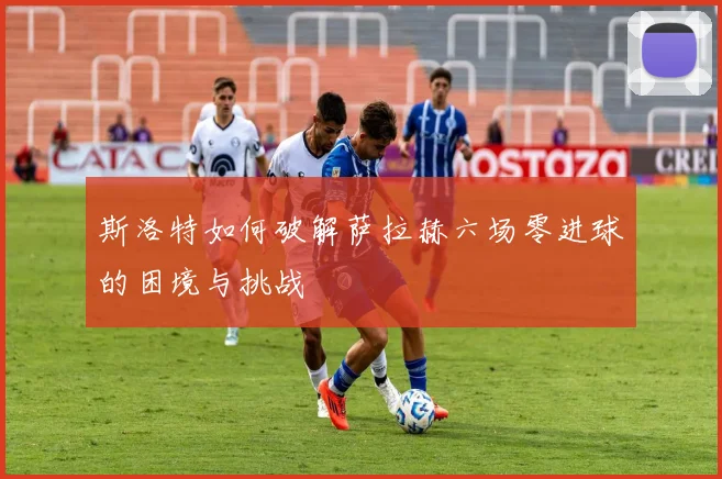 斯洛特如何破解萨拉赫六场零进球的困境与挑战