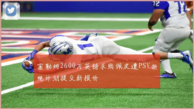富勒姆2600万英镑求购佩皮遭PSV拒绝计划提交新报价