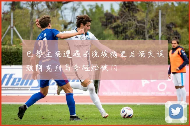 巴黎主场遭遇逆境埃梅里后场失误致阿克利乌舍轻松破门