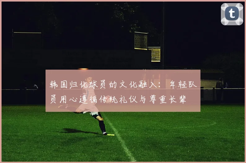 韩国归化球员的文化融入：年轻队员用心遵循传统礼仪与尊重长辈
