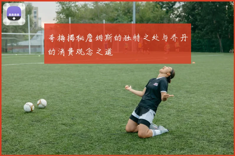 夸梅揭秘詹姆斯的独特之处与乔丹的消费观念之道