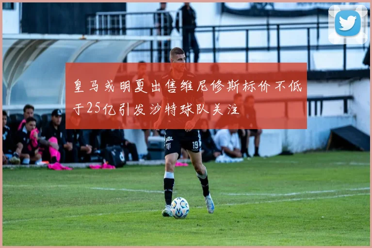 皇马或明夏出售维尼修斯标价不低于25亿引发沙特球队关注