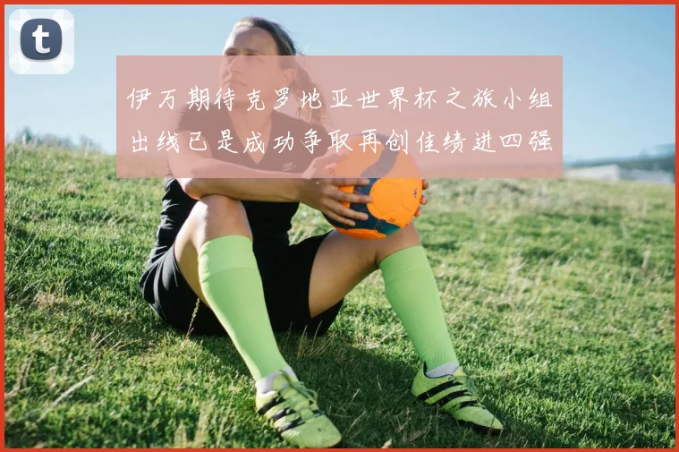 伊万期待克罗地亚世界杯之旅小组出线已是成功争取再创佳绩进四强