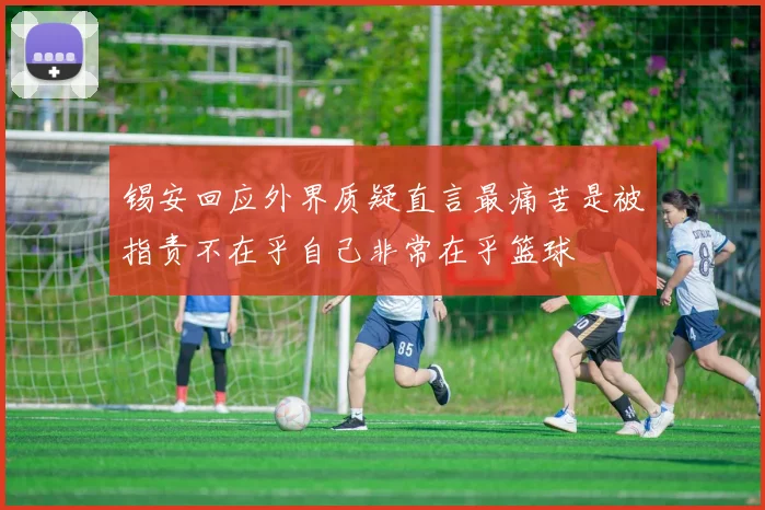 锡安回应外界质疑直言最痛苦是被指责不在乎自己非常在乎篮球