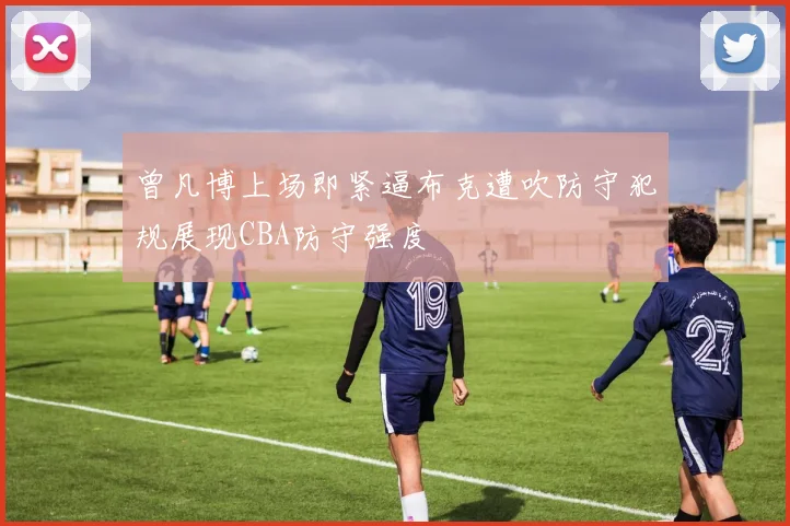 曾凡博上场即紧逼布克遭吹防守犯规展现CBA防守强度