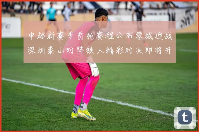 中超新赛季首轮赛程公布蓉城迎战深圳泰山对阵铁人精彩对决即将开启