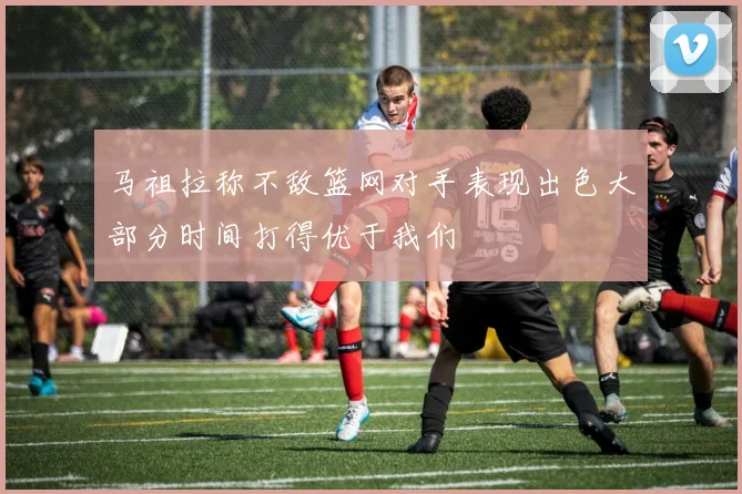 马祖拉称不敌篮网对手表现出色大部分时间打得优于我们