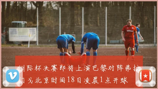 洲际杯决赛即将上演巴黎对阵弗拉门戈北京时间18日凌晨1点开球