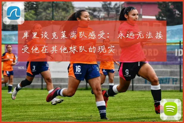 库里谈克莱离队感受：永远无法接受他在其他球队的现实
