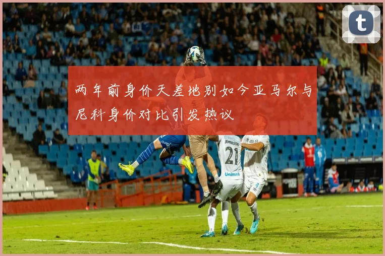 两年前身价天差地别如今亚马尔与尼科身价对比引发热议