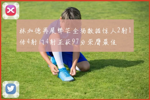 林加德再展锋芒全场数据惊人2射1传4射门4射正获97分荣膺最佳