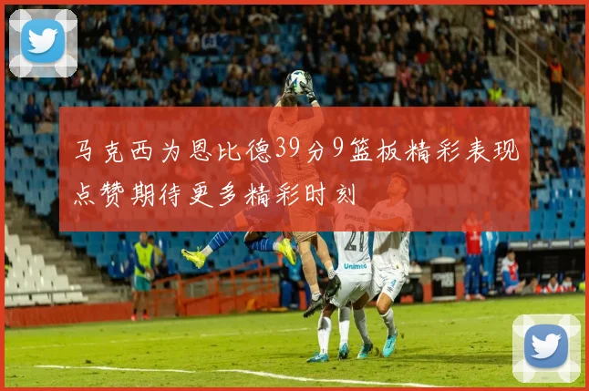 马克西为恩比德39分9篮板精彩表现点赞期待更多精彩时刻
