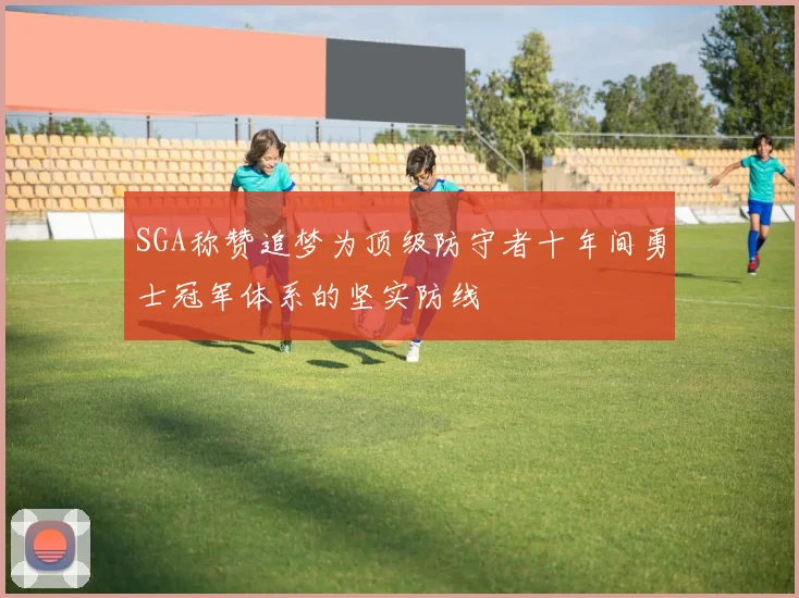 SGA称赞追梦为顶级防守者十年间勇士冠军体系的坚实防线
