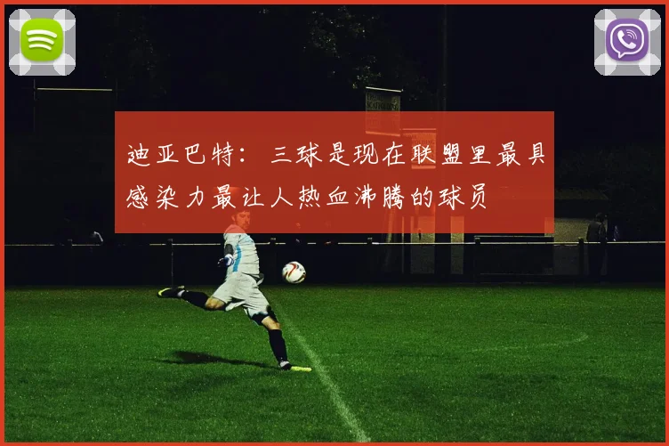 迪亚巴特：三球是现在联盟里最具感染力最让人热血沸腾的球员
