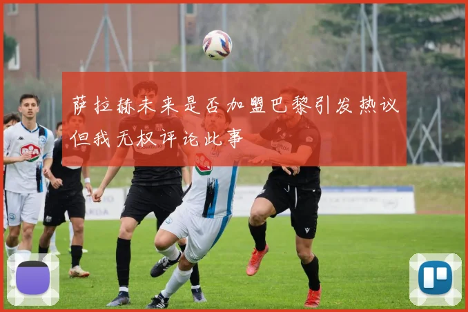 萨拉赫未来是否加盟巴黎引发热议但我无权评论此事