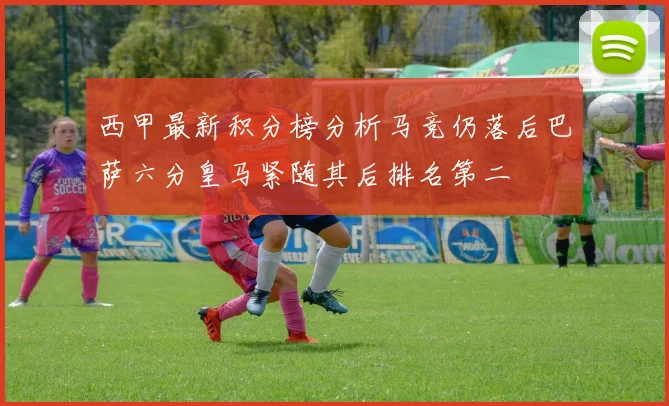 西甲最新积分榜分析马竞仍落后巴萨六分皇马紧随其后排名第二