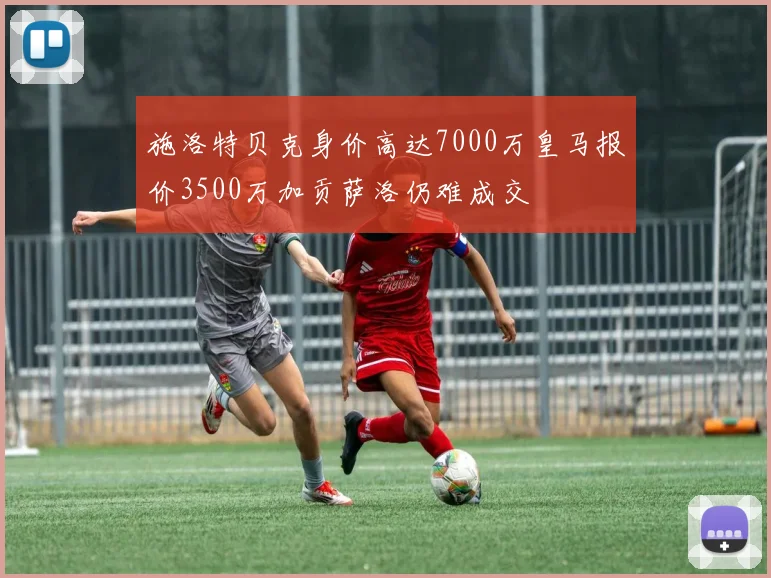 施洛特贝克身价高达7000万皇马报价3500万加贡萨洛仍难成交