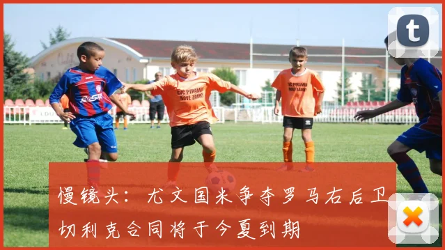 慢镜头：尤文国米争夺罗马右后卫切利克合同将于今夏到期