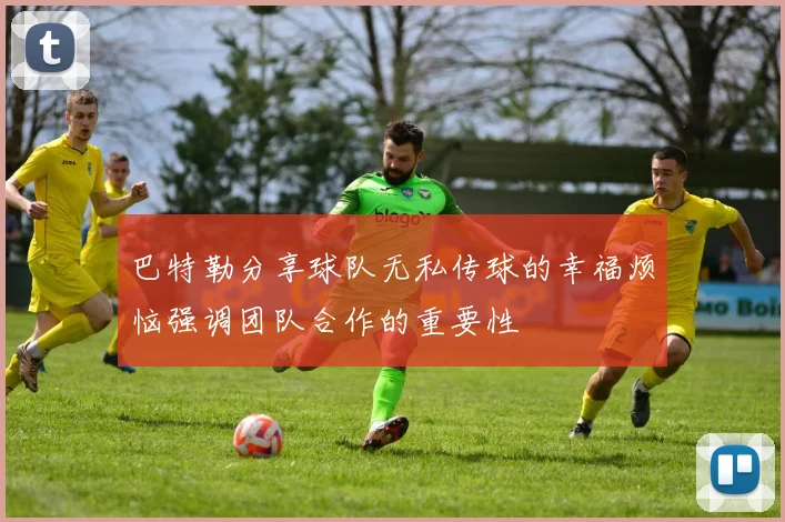 巴特勒分享球队无私传球的幸福烦恼强调团队合作的重要性