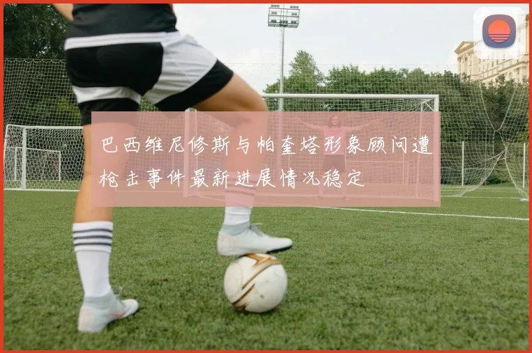 巴西维尼修斯与帕奎塔形象顾问遭枪击事件最新进展情况稳定