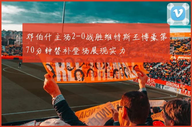 邓伯什主场2-0战胜维特斯王博豪第70分钟替补登场展现实力