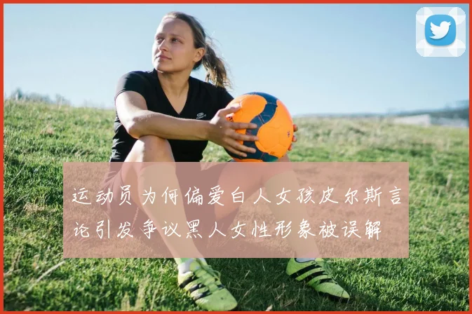 运动员为何偏爱白人女孩皮尔斯言论引发争议黑人女性形象被误解