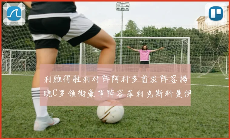 利雅得胜利对阵阿科多首发阵容揭晓C罗领衔豪华阵容菲利克斯科曼伊尼戈齐上阵