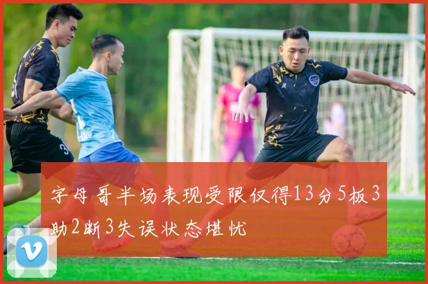 字母哥半场表现受限仅得13分5板3助2断3失误状态堪忧