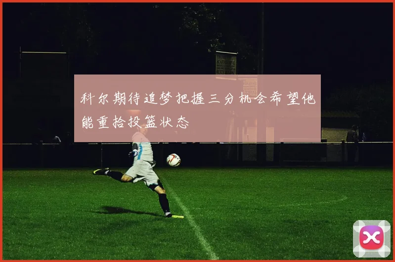 科尔期待追梦把握三分机会希望他能重拾投篮状态