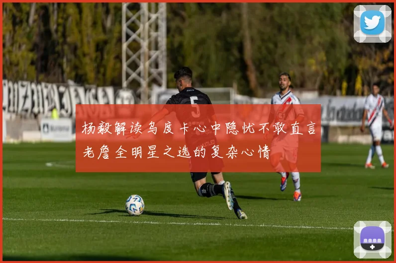 杨毅解读乌度卡心中隐忧不敢直言老詹全明星之选的复杂心情