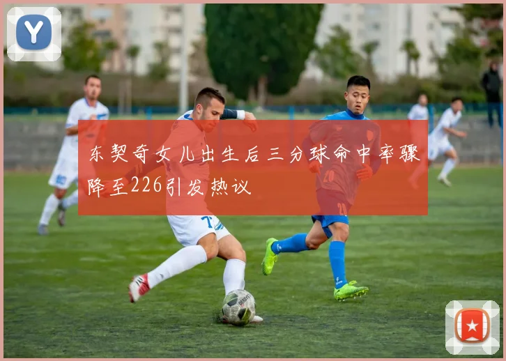 东契奇女儿出生后三分球命中率骤降至226引发热议