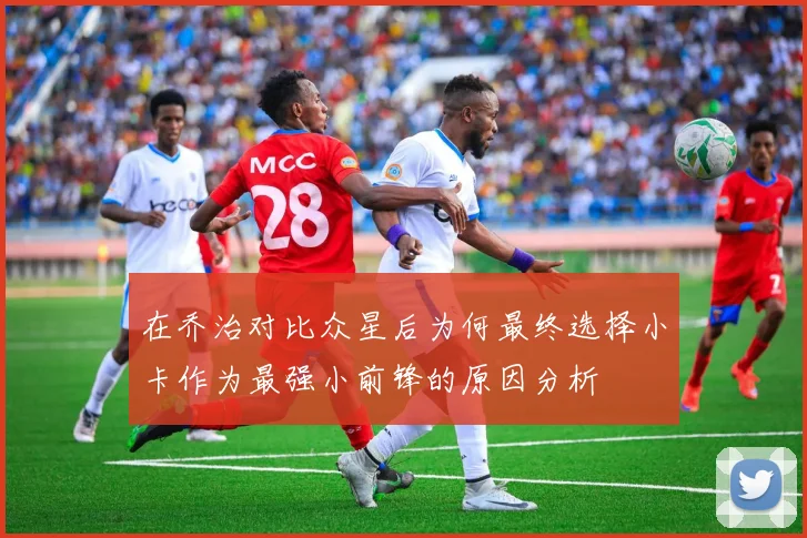 在乔治对比众星后为何最终选择小卡作为最强小前锋的原因分析