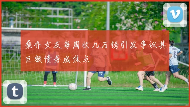 桑乔女友每周收几万镑引发争议其巨额债务成焦点