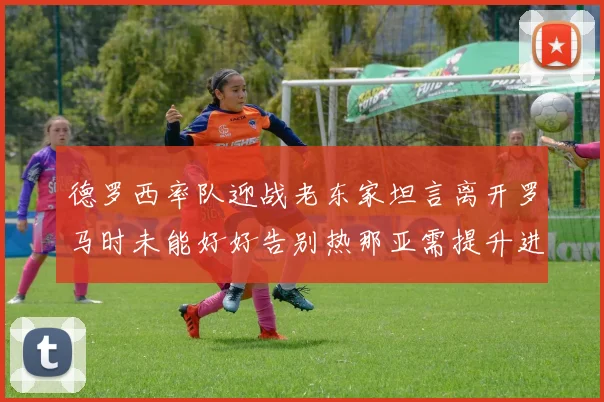 德罗西率队迎战老东家坦言离开罗马时未能好好告别热那亚需提升进攻强度